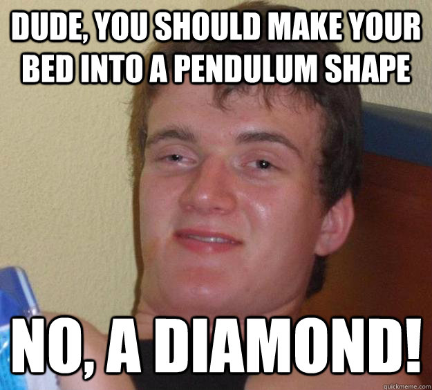 Dude, you should make your bed into a pendulum shape No, A diamond!  10 Guy