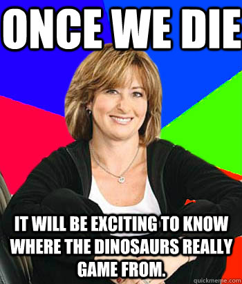 Once we die It will be exciting to know where the dinosaurs really game from.  Sheltering Suburban Mom