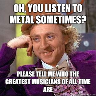 Oh, you listen to metal sometimes? Please tell me who the greatest musicians of all time are  Condescending Wonka