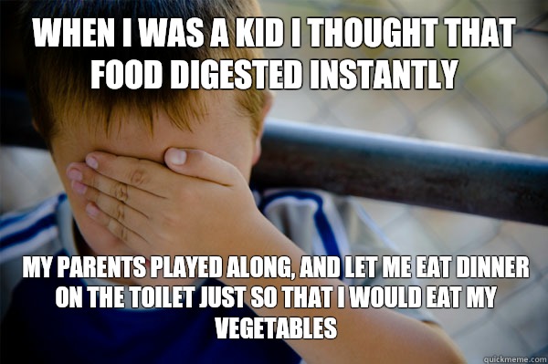 WHEN I WAS A KID I thought that food digested instantly  My parents played along, and let me eat dinner on the toilet just so that I would eat my vegetables  Confession kid