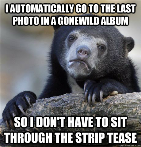 I automatically go to the last photo in a gonewild album so i don't have to sit through the strip tease  Confession Bear