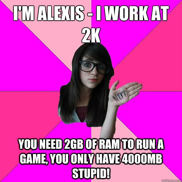 I'm Alexis - I work at 2k You need 2GB of ram to run a game, you only have 4000mb stupid!  Idiot Nerd Girl