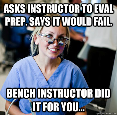 Asks instructor to eval prep. Says it would fail. Bench instructor did it for you...  overworked dental student