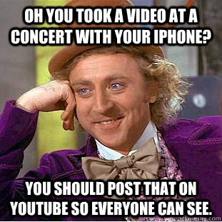 Oh you took a video at a concert with your iphone? You should post that on Youtube so everyone can see.  Condescending Wonka