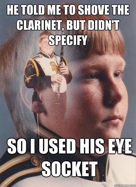 he told me to shove the clarinet, but didn't specify so i used his eye socket  PTSD Clarinet Boy