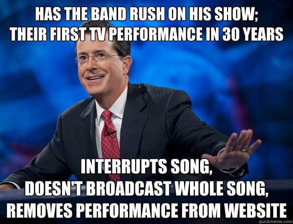 has the band rush on his show;
their first tv performance in 30 years interrupts song,
doesn't broadcast whole song,
removes performance from website - has the band rush on his show;
their first tv performance in 30 years interrupts song,
doesn't broadcast whole song,
removes performance from website  Scumbag Colbert