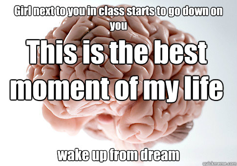 Girl next to you in class starts to go down on you  wake up from dream  This is the best moment of my life  Scumbag Brain