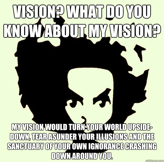 Vision? What do you know about my vision? My vision would turn your world upside-down, tear asunder your illusions and the sanctuary of your own ignorance crashing down around you. - Vision? What do you know about my vision? My vision would turn your world upside-down, tear asunder your illusions and the sanctuary of your own ignorance crashing down around you.  Misc