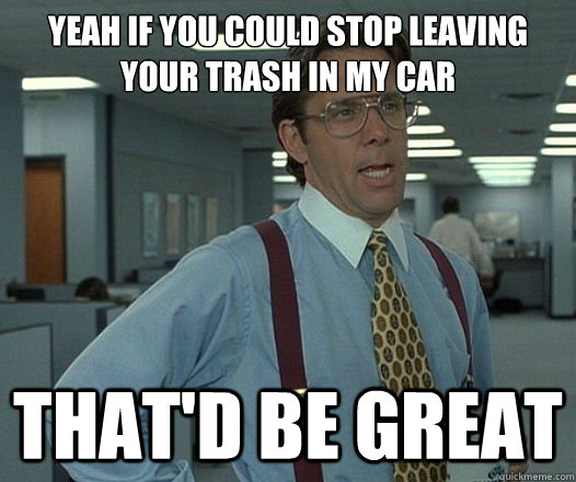 Yeah if you could stop leaving your trash in my car That'd be great - Yeah if you could stop leaving your trash in my car That'd be great  Lumbergh