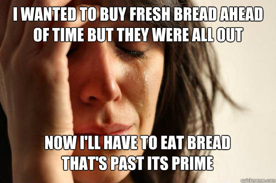 I WANTED TO BUY FRESH BREAD AHEAD OF TIME BUT THEY WERE ALL OUT NOW I'LL HAVE TO EAT BREAD
THAT'S PAST ITS PRIME Caption 3 goes here - I WANTED TO BUY FRESH BREAD AHEAD OF TIME BUT THEY WERE ALL OUT NOW I'LL HAVE TO EAT BREAD
THAT'S PAST ITS PRIME Caption 3 goes here  First World Problems