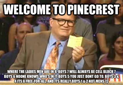 WELCOME to Pinecrest where The ladies men are in 8, boys 7 will always be cell block 7 boys 6 noone knows who's in it boys 5 you just dont go to, boys 3 & 4 its a free-for-all, and its really boys 1 & 2 not mens 12  Whose Line