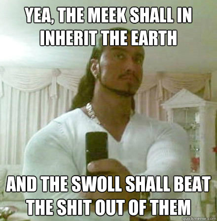 Yea, The meek shall in inherit the earth And the swoll shall beat the shit out of them  Guido Jesus