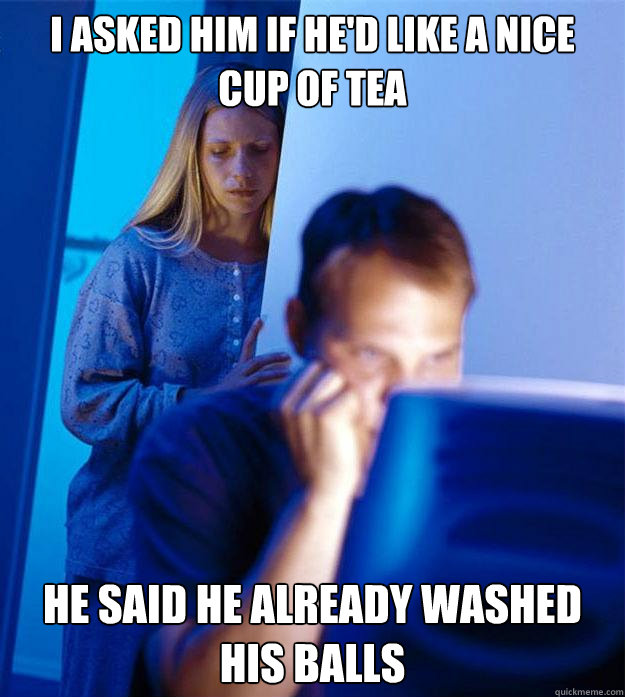 I asked him if he'd like a nice cup of tea He said he already washed his balls  Redditors Wife