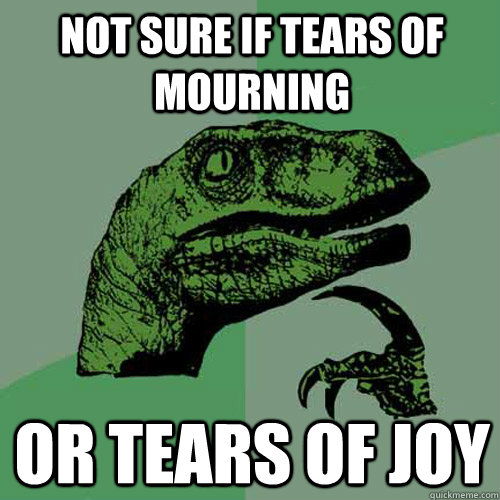 Not sure if tears of mourning  or tears of joy  Philosoraptor