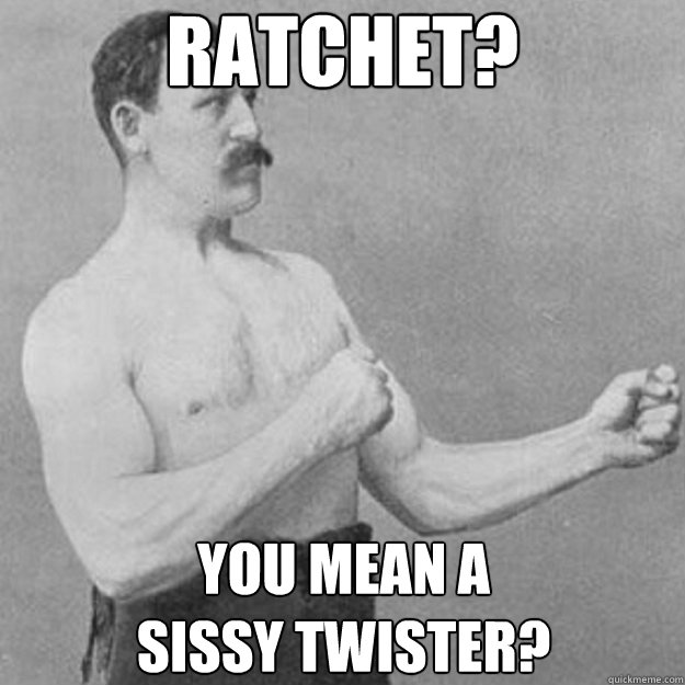 RATCHET? You mean a 
sissy twister?  overly manly man