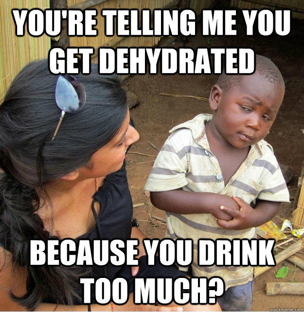 You're telling me you get dehydrated because you drink too much?  