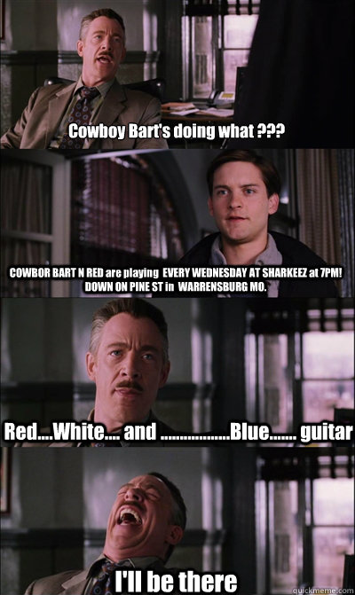 Cowboy Bart's doing what ???  COWBOR BART N RED are playing  EVERY WEDNESDAY AT SHARKEEZ at 7PM! DOWN ON PINE ST in  WARRENSBURG MO.  Red....White.... and ..................Blue....... guitar I'll be there - Cowboy Bart's doing what ???  COWBOR BART N RED are playing  EVERY WEDNESDAY AT SHARKEEZ at 7PM! DOWN ON PINE ST in  WARRENSBURG MO.  Red....White.... and ..................Blue....... guitar I'll be there  Misc