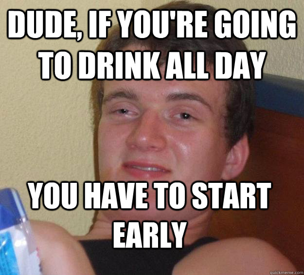 Dude, if you're going to drink all day you have to start early  10 Guy