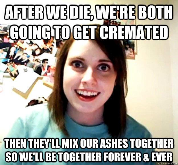 after we die, we're both going to get cremated then they'll mix our ashes together so we'll be together forever & ever - after we die, we're both going to get cremated then they'll mix our ashes together so we'll be together forever & ever  Overly Attached Girlfriend