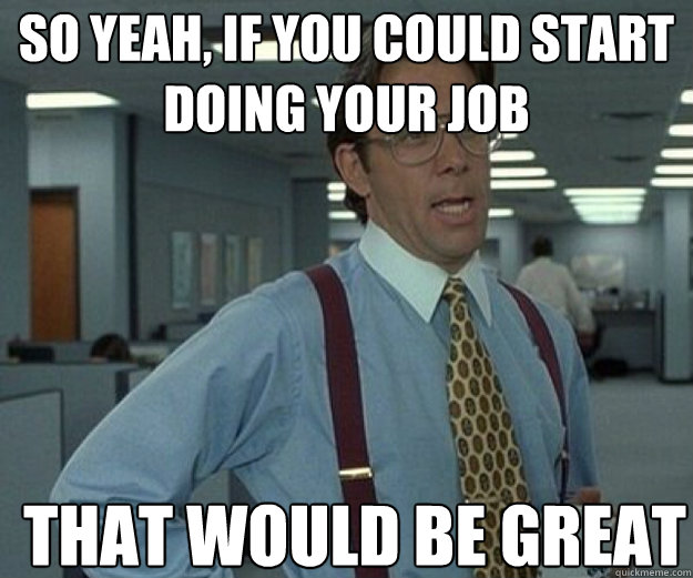 So yeah, if you could start doing your job THAT WOULD BE GREAT  that would be great