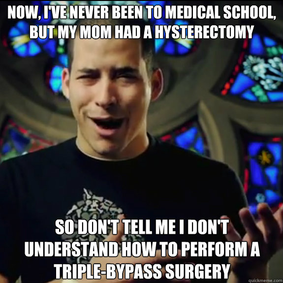 now, i've never been to medical school, but my mom had a hysterectomy so don't tell me i don't understand how to perform a triple-bypass surgery - now, i've never been to medical school, but my mom had a hysterectomy so don't tell me i don't understand how to perform a triple-bypass surgery  Marriage advice virgin