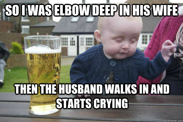 SO I was elbow deep in his wife Then the husband walks in and starts crying  drunk baby