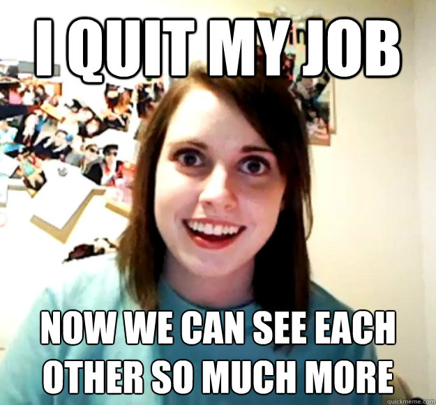 I quit my job now we can see each other so much more
  Overly Attached Girlfriend