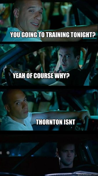 you going to training tonight? yeah of course why? Thornton isnt - you going to training tonight? yeah of course why? Thornton isnt  Fast and Furious