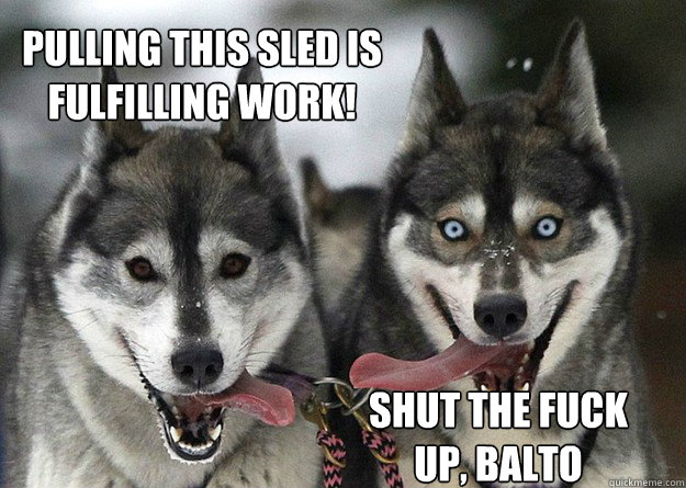 Pulling this sled is fulfilling work! Shut the fuck up, Balto  Good and Evil Dogs