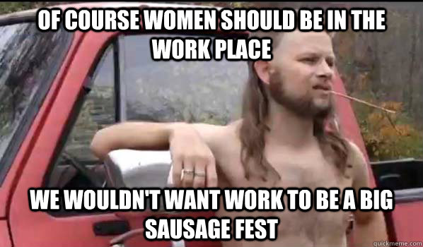 Of course women should be in the work place We wouldn't want work to be a big sausage fest  Almost Politically Correct Redneck