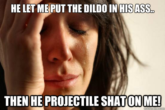 He let me put the dildo in his ass.. Then he projectile shat on me!  First World Problems