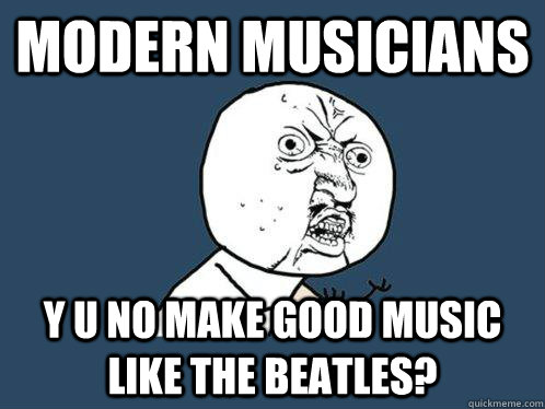 modern musicians y u no make good music like the beatles? - modern musicians y u no make good music like the beatles?  Y U No