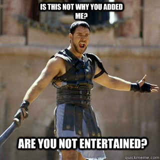 ARE YOU NOT ENTERTAINED? IS THIS NOT WHY YOU ADDED ME?  Are you not entertained