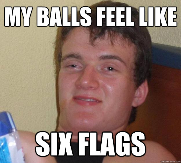 My balls feel like six flags - My balls feel like six flags  10 Guy