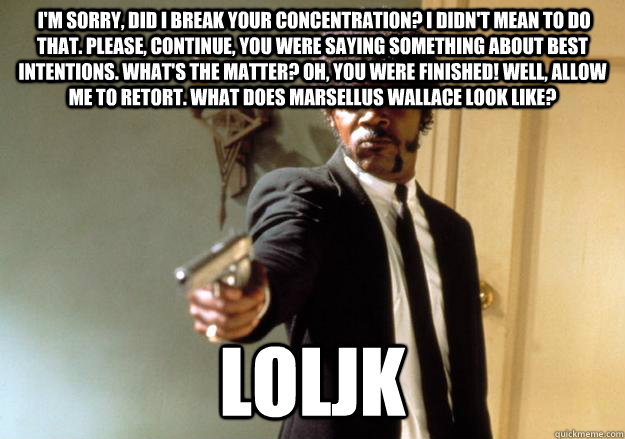  I'm sorry, did I break your concentration? I didn't mean to do that. Please, continue, you were saying something about best intentions. What's the matter? Oh, you were finished! Well, allow me to retort. What does Marsellus Wallace look like?  loljk -  I'm sorry, did I break your concentration? I didn't mean to do that. Please, continue, you were saying something about best intentions. What's the matter? Oh, you were finished! Well, allow me to retort. What does Marsellus Wallace look like?  loljk  Samuel L Jackson