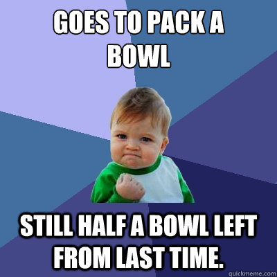 Goes to pack a 
bowl  Still half a bowl left from last time.  - Goes to pack a 
bowl  Still half a bowl left from last time.   Misc