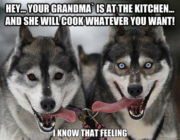 Hey... your Grandma` is at the kitchen... and she will cook whatever you want! i know that feeling - Hey... your Grandma` is at the kitchen... and she will cook whatever you want! i know that feeling  mmmm grand ma