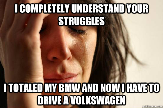 I completely understand your struggles I totaled my bmw and now I have to drive a volkswagen  First World Problems