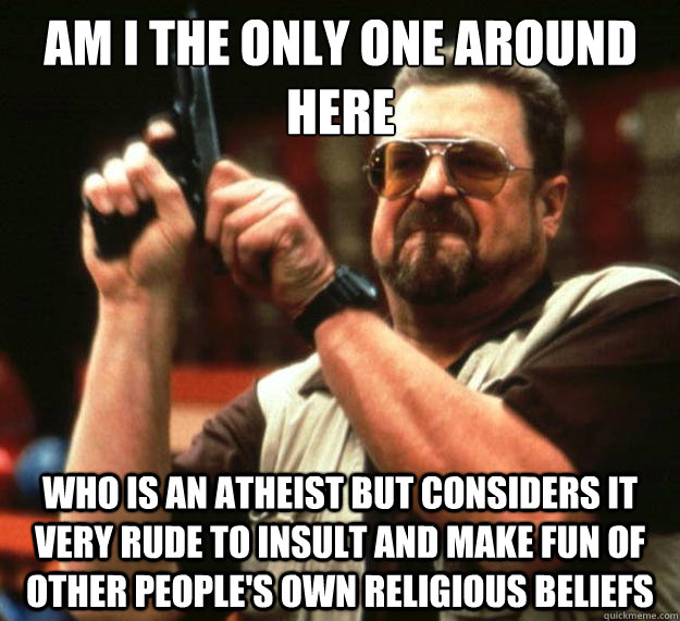 Am I the only one around here who is an atheist but considers it very rude to insult and make fun of other people's own religious beliefs     