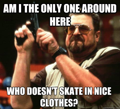 Am i the only one around here who doesn't skate in nice clothes?  Am I The Only One Around Here