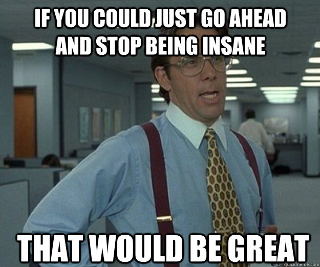 If you could just go ahead and stop being insane THAT WOULD BE GREAT  that would be great