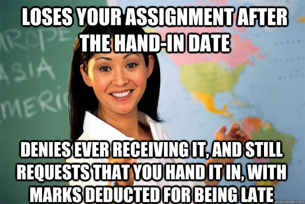 Loses your assignment after the hand-in date denies ever receiving it, and still requests that you hand it in, with marks deducted for being late - Loses your assignment after the hand-in date denies ever receiving it, and still requests that you hand it in, with marks deducted for being late  Unhelpful High School Teacher