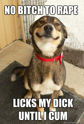 no bitch to rape licks my dick until i cum  Good Dog Greg