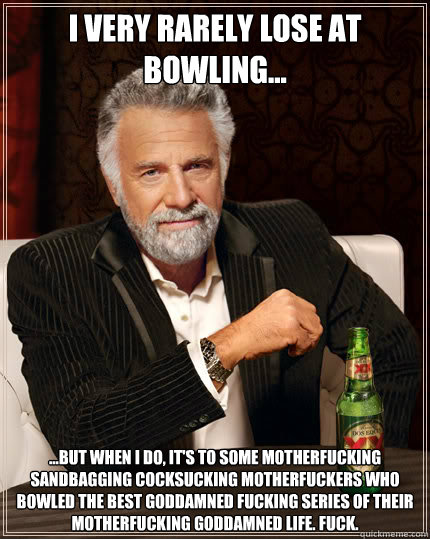 I very rarely lose at bowling... ...but when I do, it's to some motherfucking sandbagging cocksucking motherfuckers who bowled the best goddamned fucking series of their motherfucking goddamned life. Fuck.  Dos Equis man