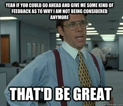 Yeah if you could go ahead and give me some kind of feedback as to why I am not being considered anymore That'd be great - Yeah if you could go ahead and give me some kind of feedback as to why I am not being considered anymore That'd be great  Bill Lumbergh