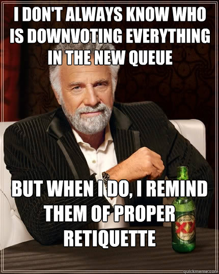 I don't always know who is downvoting everything in the new queue But when I do, I remind them of proper retiquette  The Most Interesting Man In The World