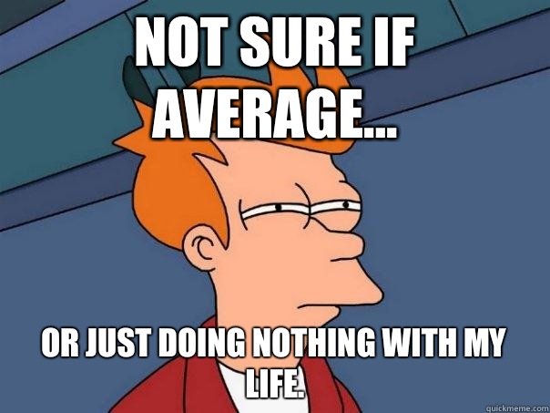 Not sure if average... Or just doing nothing with my life.   Futurama Fry