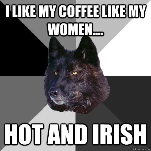 i like my coffee like my women.... hot and Irish  Sanity Wolf