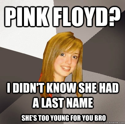 Pink Floyd? I didn't know she had a last name She's Too Young for you Bro  Musically Oblivious 8th Grader