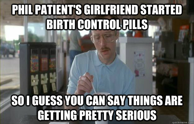 PHIL PATIENT'S GIRLFRIEND STARTED BIRTH CONTROL PILLS So I guess you can say things are getting pretty serious  Things are getting pretty serious